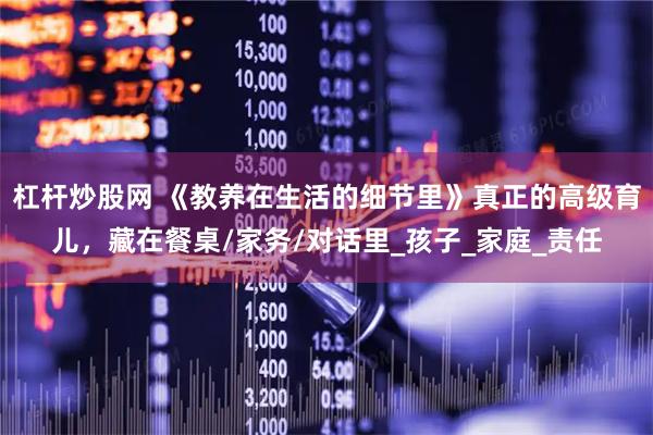 杠杆炒股网 《教养在生活的细节里》真正的高级育儿，藏在餐桌/家务/对话里_孩子_家庭_责任