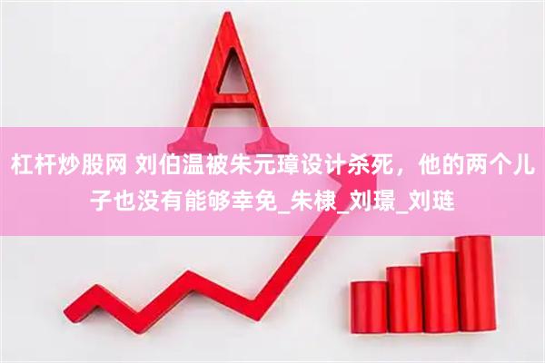 杠杆炒股网 刘伯温被朱元璋设计杀死，他的两个儿子也没有能够幸免_朱棣_刘璟_刘琏
