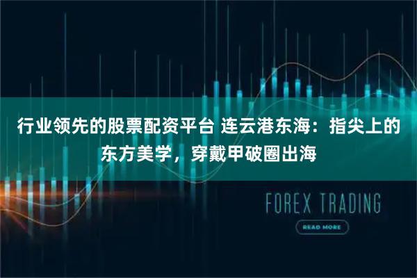行业领先的股票配资平台 连云港东海：指尖上的东方美学，穿戴甲破圈出海