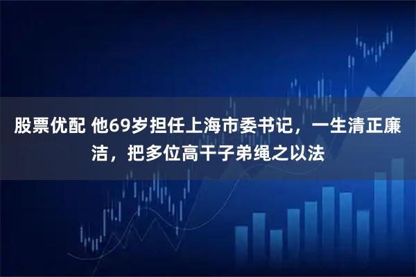 股票优配 他69岁担任上海市委书记，一生清正廉洁，把多位高干子弟绳之以法
