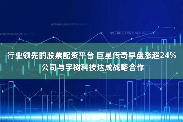 行业领先的股票配资平台 巨星传奇早盘涨超24% 公司与宇树科技达成战略合作