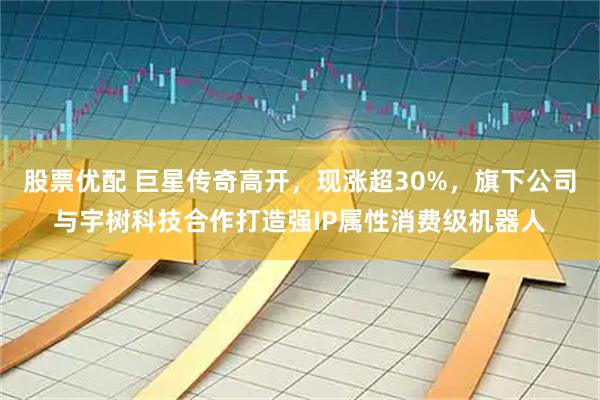 股票优配 巨星传奇高开，现涨超30%，旗下公司与宇树科技合作打造强IP属性消费级机器人