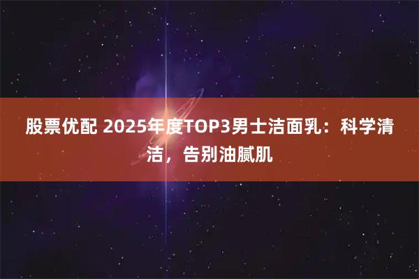 股票优配 2025年度TOP3男士洁面乳：科学清洁，告别油腻肌