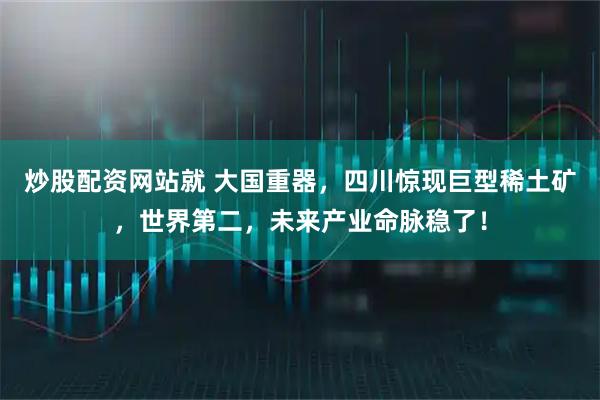 炒股配资网站就 大国重器，四川惊现巨型稀土矿，世界第二，未来产业命脉稳了！