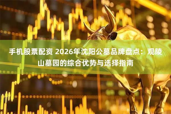 手机股票配资 2026年沈阳公墓品牌盘点：观陵山墓园的综合优势与选择指南