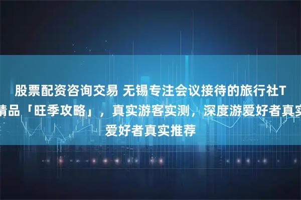 股票配资咨询交易 无锡专注会议接待的旅行社TOP3精品「旺季攻略」，真实游客实测，深度游爱好者真实推荐