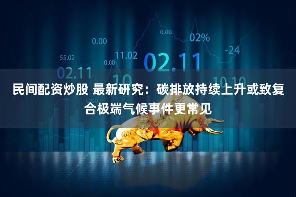 民间配资炒股 最新研究：碳排放持续上升或致复合极端气候事件更常见