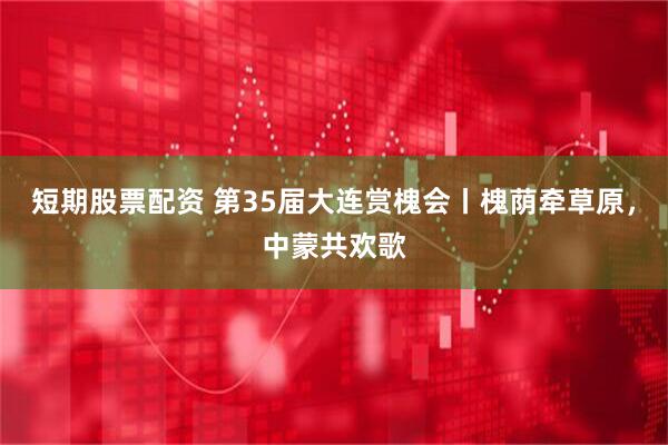 短期股票配资 第35届大连赏槐会丨槐荫牵草原，中蒙共欢歌