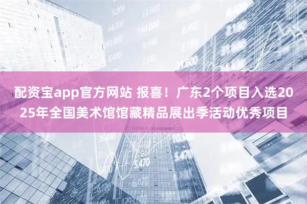 配资宝app官方网站 报喜！广东2个项目入选2025年全国美术馆馆藏精品展出季活动优秀项目