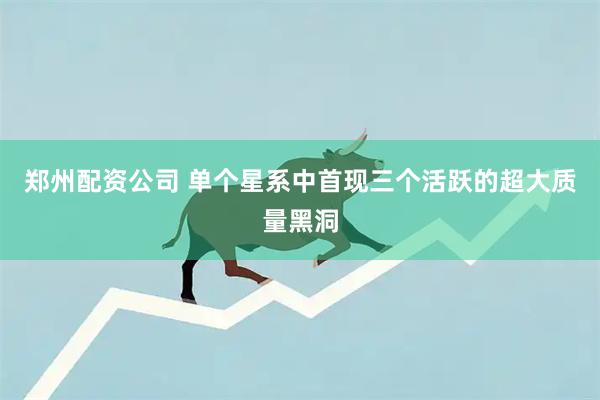 郑州配资公司 单个星系中首现三个活跃的超大质量黑洞